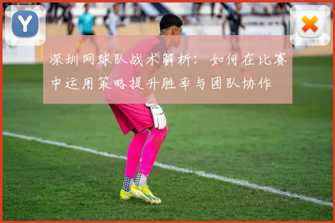 深圳网球队战术解析：如何在比赛中运用策略提升胜率与团队协作