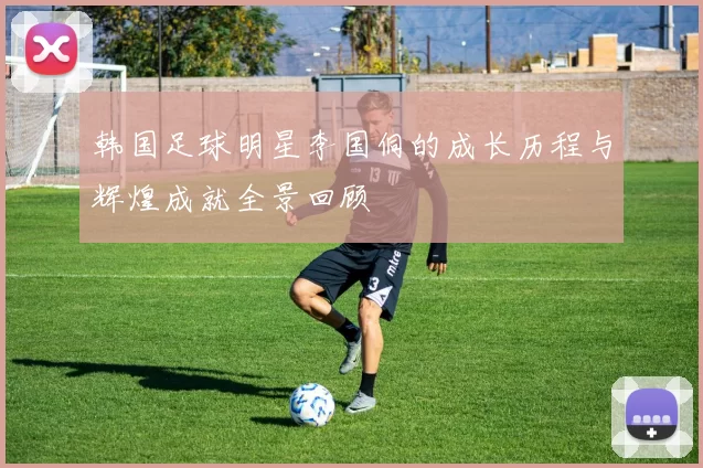 韩国足球明星李国侗的成长历程与辉煌成就全景回顾