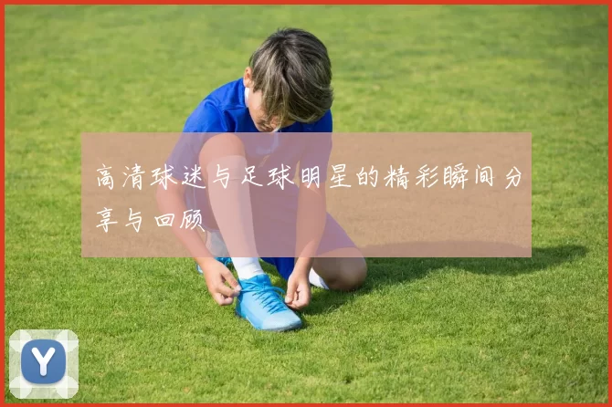 高清球迷与足球明星的精彩瞬间分享与回顾